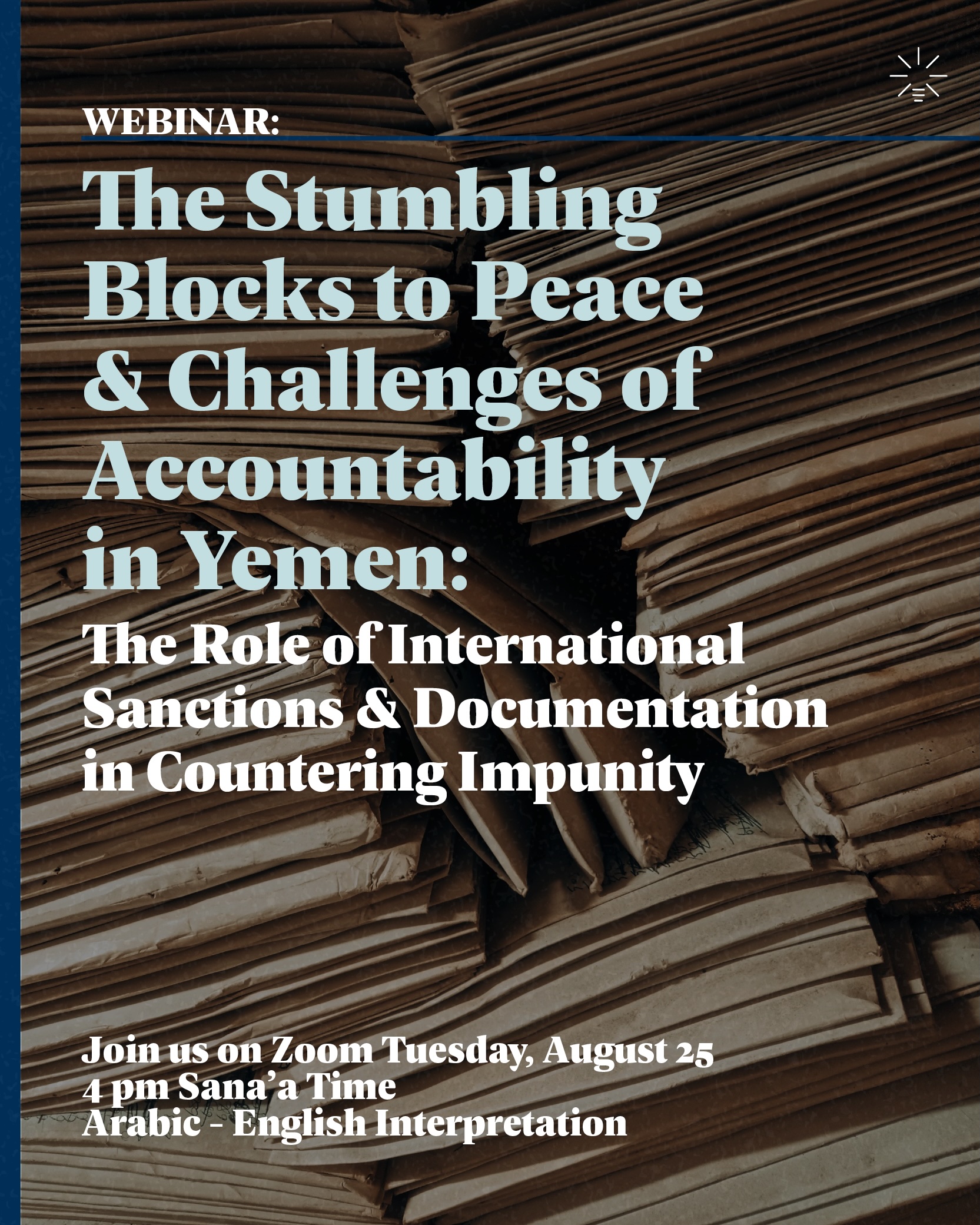 Poster with a background of piled stacks of large brown paper files and folders. Text reads: “WEBINAR: The Stumbling Blocks to Peace & Challenges of Accountability in Yemen: The Role of International Sanctions & Documentation in Countering Impunity. Join us on Zoom Tuesday, August 25, 4 pm Sana’a Time. Arabic - English Interpretation.” A small logo is visible in the top right corner.